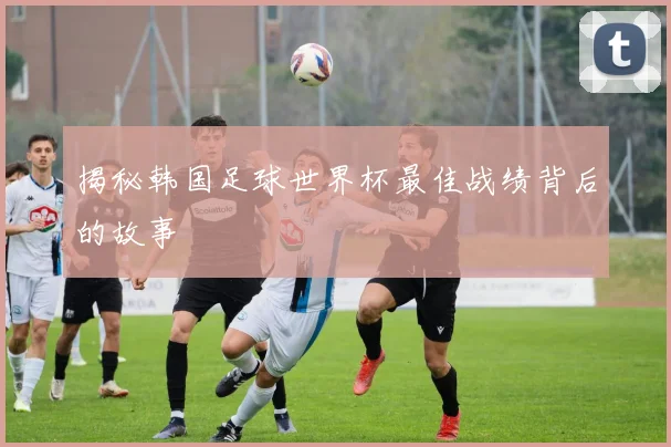 揭秘韩国足球世界杯最佳战绩背后的故事