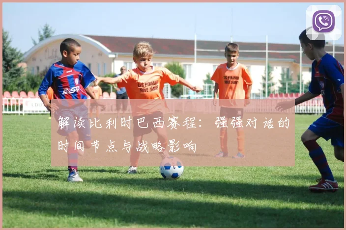 解读比利时巴西赛程：强强对话的时间节点与战略影响